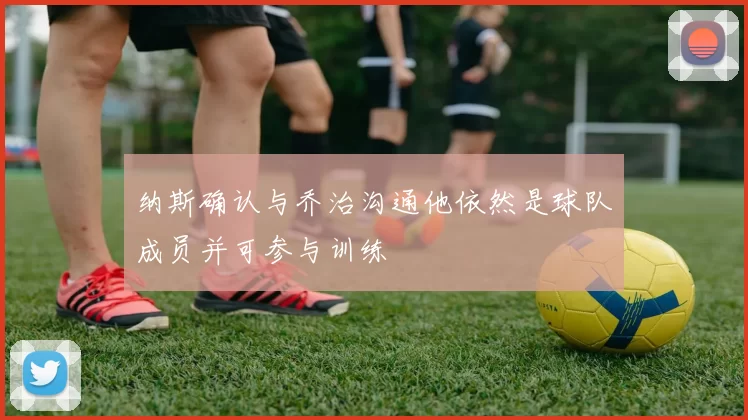 纳斯确认与乔治沟通他依然是球队成员并可参与训练