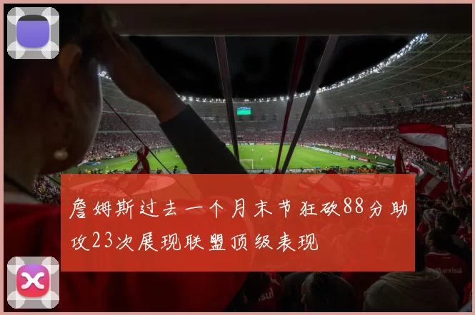 詹姆斯过去一个月末节狂砍88分助攻23次展现联盟顶级表现