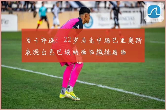 马卡评选：22岁马竞中场巴里奥斯表现出色巴埃纳面临尴尬局面