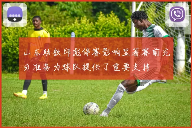 山东助教邱彪停赛影响显著赛前充分准备为球队提供了重要支持