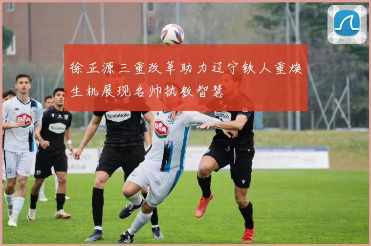 徐正源三重改革助力辽宁铁人重焕生机展现名帅执教智慧