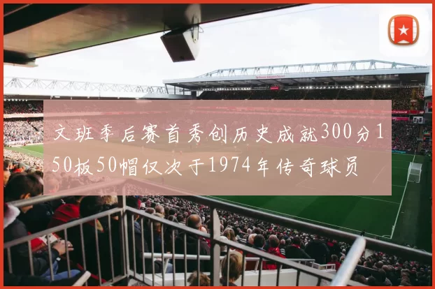 文班季后赛首秀创历史成就300分150板50帽仅次于1974年传奇球员