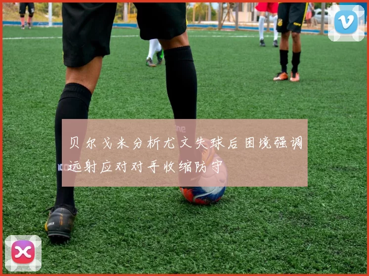 贝尔戈米分析尤文失球后困境强调远射应对对手收缩防守