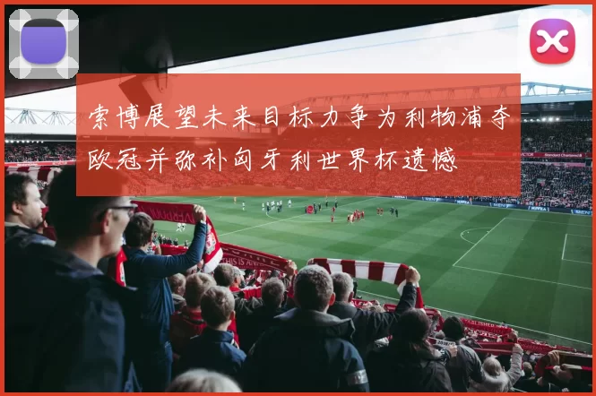 索博展望未来目标力争为利物浦夺欧冠并弥补匈牙利世界杯遗憾